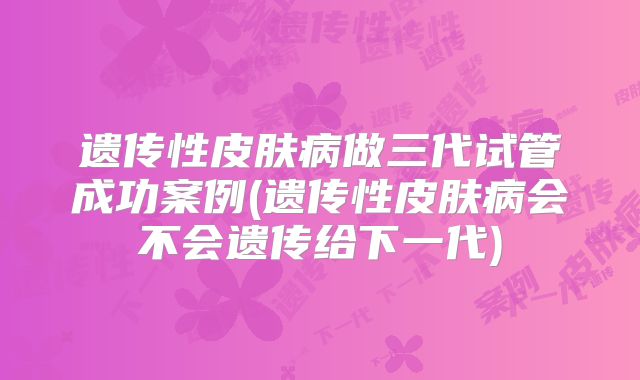 遗传性皮肤病做三代试管成功案例(遗传性皮肤病会不会遗传给下一代)