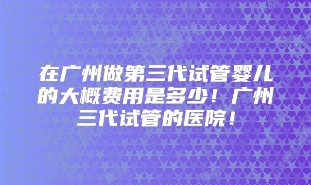 在广州做第三代试管婴儿的大概费用是多少！广州三代试管的医院！