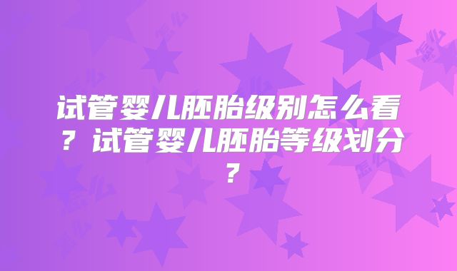 试管婴儿胚胎级别怎么看？试管婴儿胚胎等级划分？