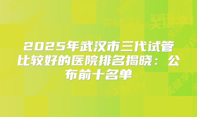 2025年武汉市三代试管比较好的医院排名揭晓:公布前十名单