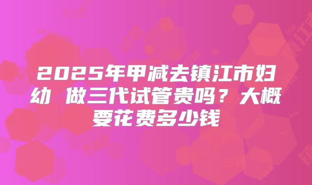 2025年甲减去镇江市妇幼 做三代试管贵吗？大概要花费多少钱