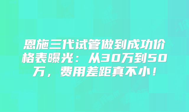恩施三代试管做到成功价格表曝光:从30万到50万,费用差距真不小!