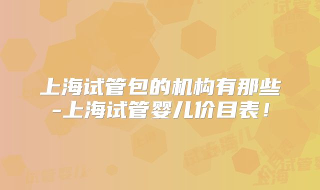 上海试管包的机构有那些-上海试管婴儿价目表！