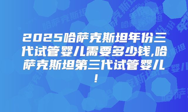 2025哈萨克斯坦年份三代试管婴儿需要多少钱,哈萨克斯坦第三代试管婴儿!
