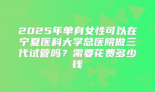2025年单身女性可以在宁夏医科大学总医院做三代试管吗？需要花费多少钱