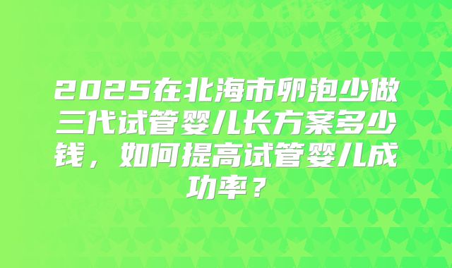2025在北海市卵泡少做三代试管婴儿长方案多少钱,如何提高试管婴儿成功率?