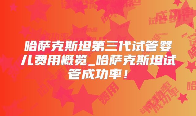 哈萨克斯坦第三代试管婴儿费用概览_哈萨克斯坦试管成功率！