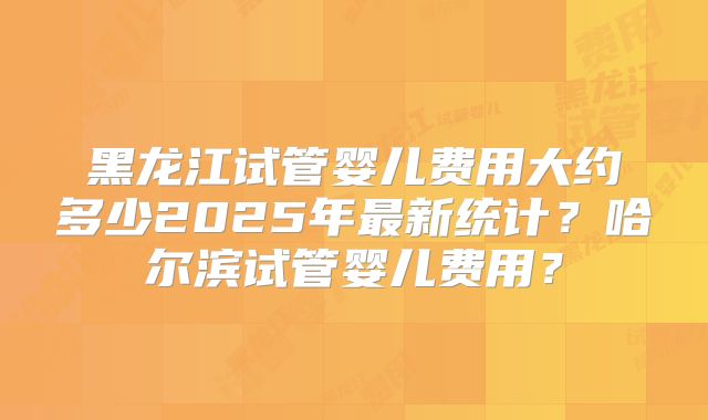 黑龙江试管婴儿费用大约多少2025年最新统计?哈尔滨试管婴儿费用?