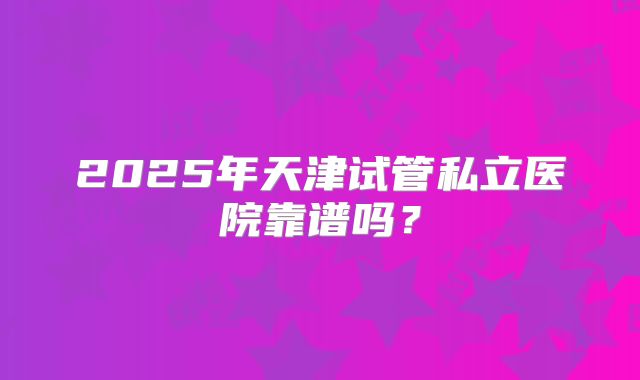 2025年天津试管私立医院靠谱吗?