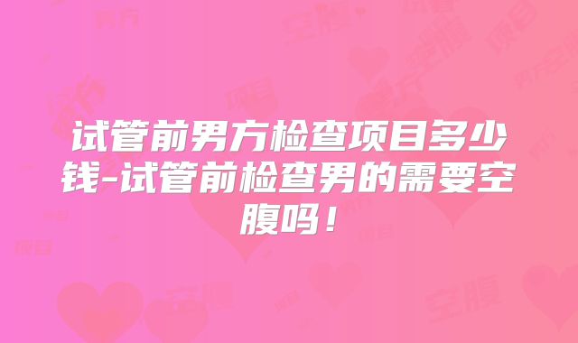 试管前男方检查项目多少钱-试管前检查男的需要空腹吗！