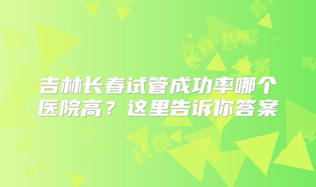 吉林长春试管成功率哪个医院高?这里告诉你答案