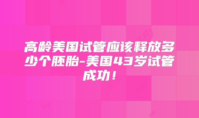 高龄美国试管应该释放多少个胚胎-美国43岁试管成功！