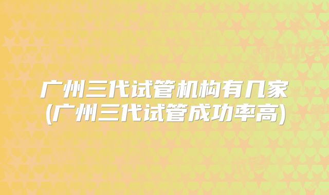 广州三代试管机构有几家(广州三代试管成功率高)