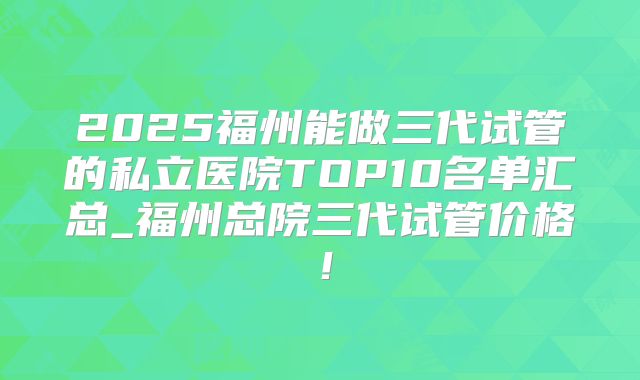 2025福州能做三代试管的私立医院TOP10名单汇总_福州总院三代试管价格！