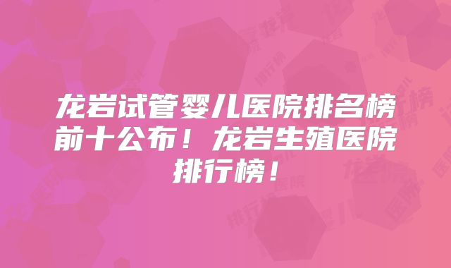 龙岩试管婴儿医院排名榜前十公布！龙岩生殖医院排行榜！