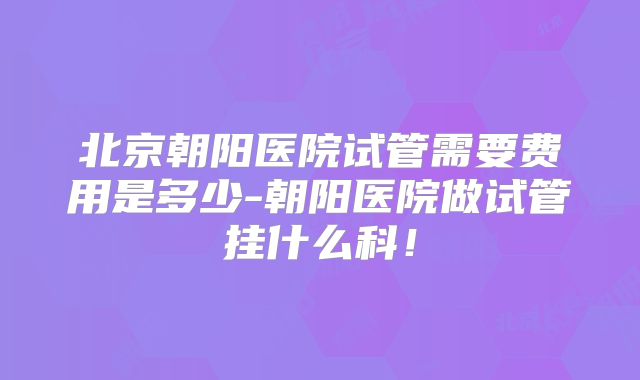 北京朝阳医院试管需要费用是多少-朝阳医院做试管挂什么科!