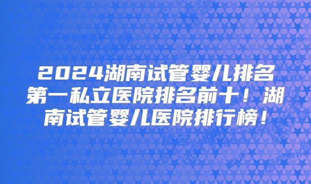 2024湖南试管婴儿排名第一私立医院排名前十!湖南试管婴儿医院排行榜!