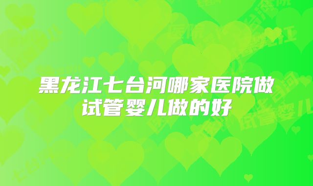 黑龙江七台河哪家医院做试管婴儿做的好