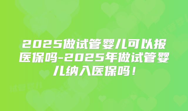 2025做试管婴儿可以报医保吗-2025年做试管婴儿纳入医保吗！