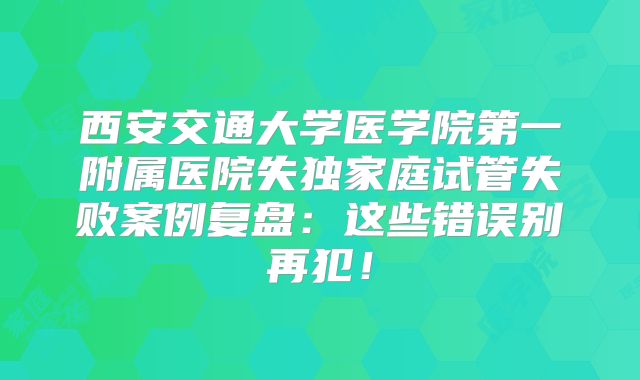 西安交通大学医学院第一附属医院失独家庭试管失败案例复盘：这些错误别再犯！
