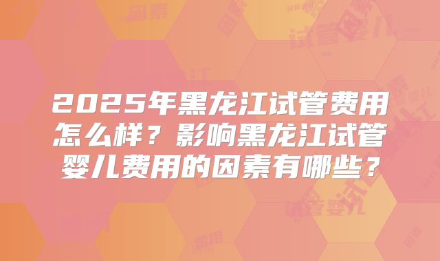 2025年黑龙江试管费用怎么样？影响黑龙江试管婴儿费用的因素有哪些？