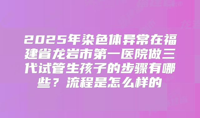 2025年染色体异常在福建省龙岩市第一医院做三代试管生孩子的步骤有哪些？流程是怎么样的