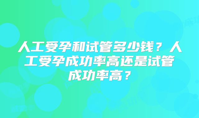 人工受孕和试管多少钱？人工受孕成功率高还是试管成功率高？