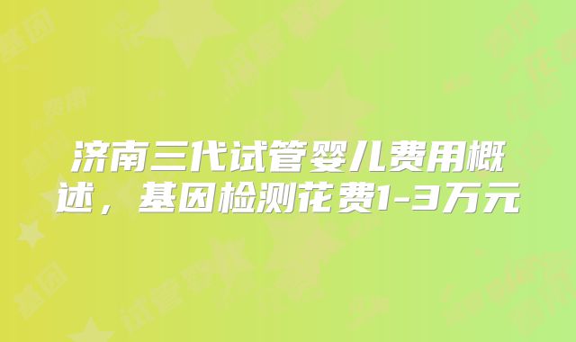 济南三代试管婴儿费用概述，基因检测花费1-3万元