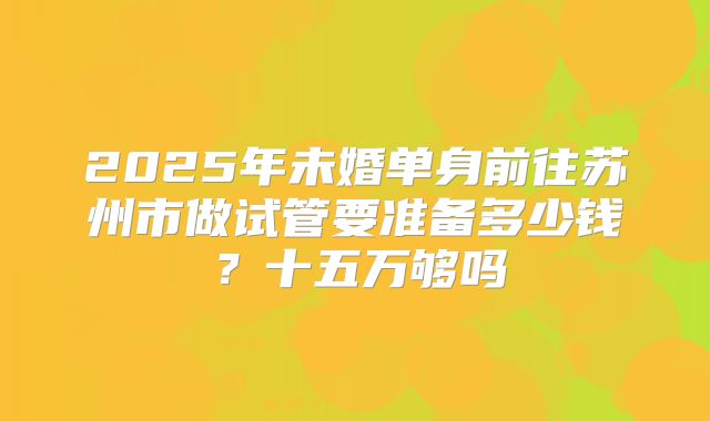 2025年未婚单身前往苏州市做试管要准备多少钱？十五万够吗