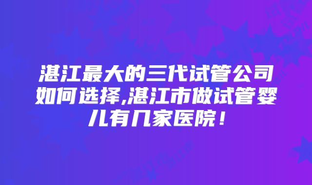 湛江最大的三代试管公司如何选择,湛江市做试管婴儿有几家医院！