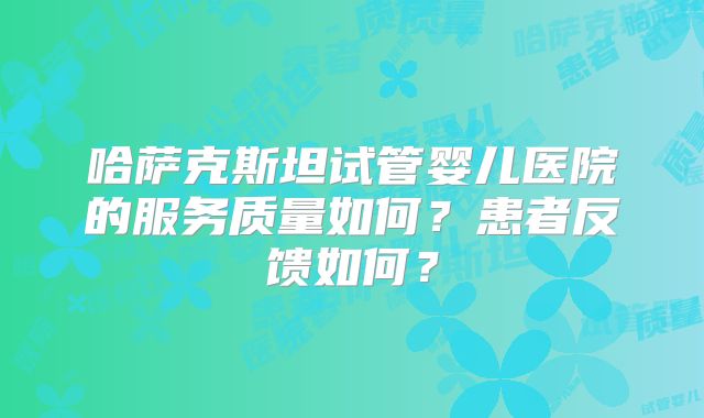 哈萨克斯坦试管婴儿医院的服务质量如何？患者反馈如何？