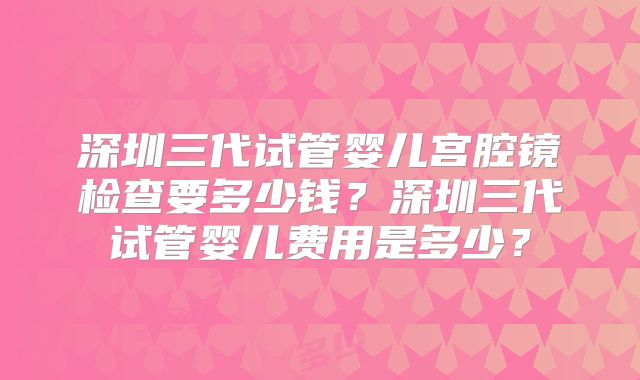 深圳三代试管婴儿宫腔镜检查要多少钱？深圳三代试管婴儿费用是多少？