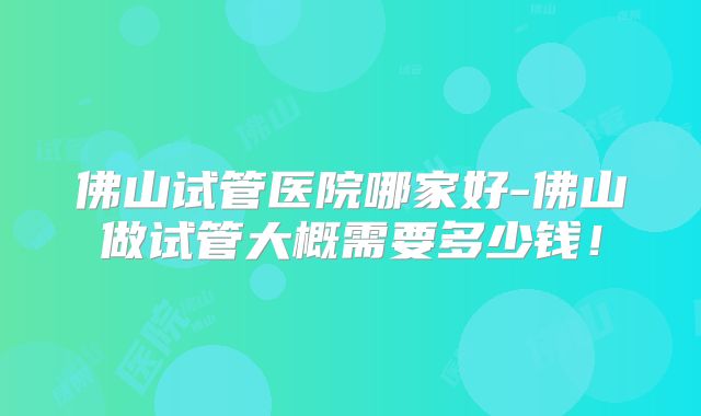 佛山试管医院哪家好-佛山做试管大概需要多少钱！