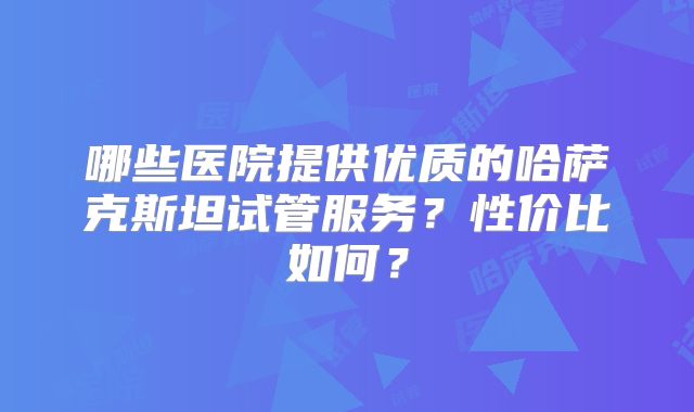 哪些医院提供优质的哈萨克斯坦试管服务?性价比如何?