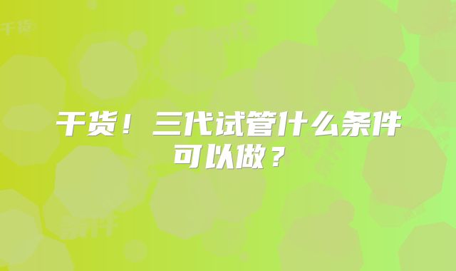 干货！三代试管什么条件可以做？