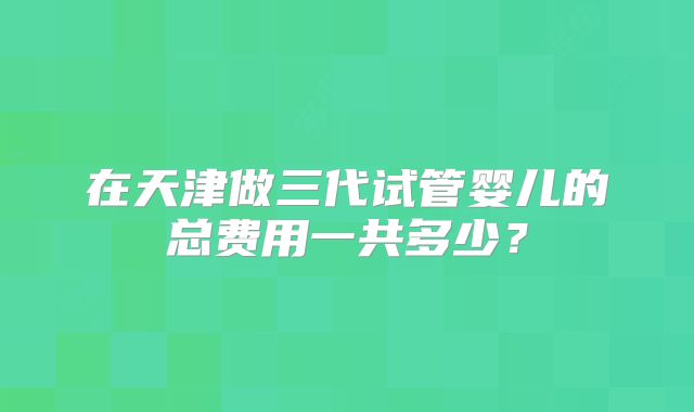 在天津做三代试管婴儿的总费用一共多少？