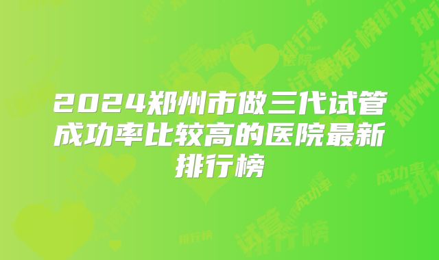 2024郑州市做三代试管成功率比较高的医院最新排行榜