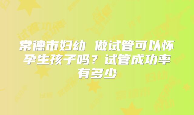 常德市妇幼 做试管可以怀孕生孩子吗？试管成功率有多少