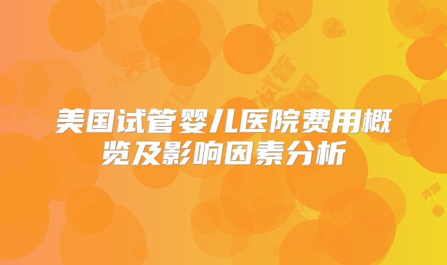 美国试管婴儿医院费用概览及影响因素分析