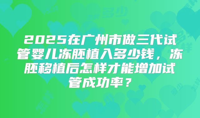 2025在广州市做三代试管婴儿冻胚植入多少钱,冻胚移植后怎样才能增加试管成功率?