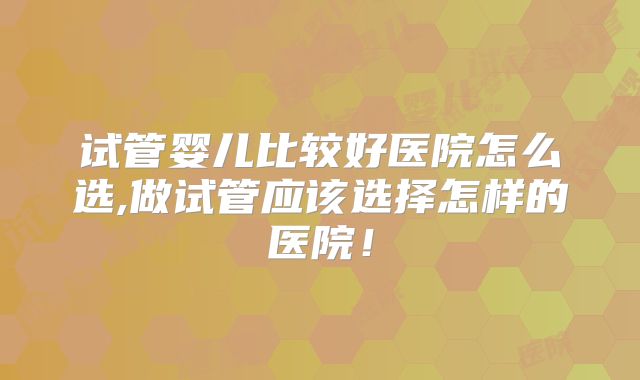 试管婴儿比较好医院怎么选,做试管应该选择怎样的医院！