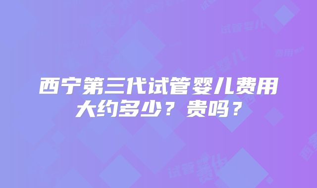西宁第三代试管婴儿费用大约多少？贵吗？