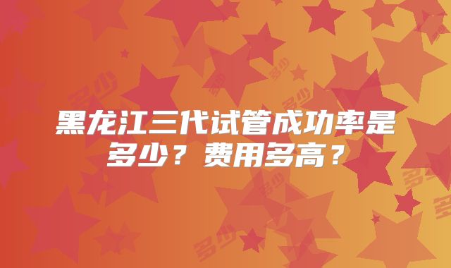 黑龙江三代试管成功率是多少?费用多高?