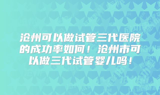 沧州可以做试管三代医院的成功率如何!沧州市可以做三代试管婴儿吗!