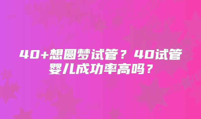 40+想圆梦试管？40试管婴儿成功率高吗？