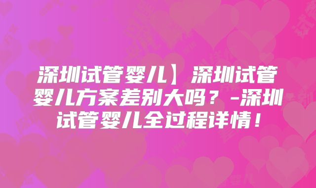 深圳试管婴儿】深圳试管婴儿方案差别大吗？-深圳试管婴儿全过程详情！