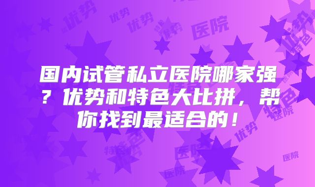 国内试管私立医院哪家强?优势和特色大比拼,帮你找到最适合的!