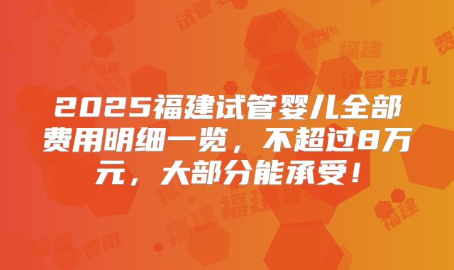 2025福建试管婴儿全部费用明细一览，不超过8万元，大部分能承受！