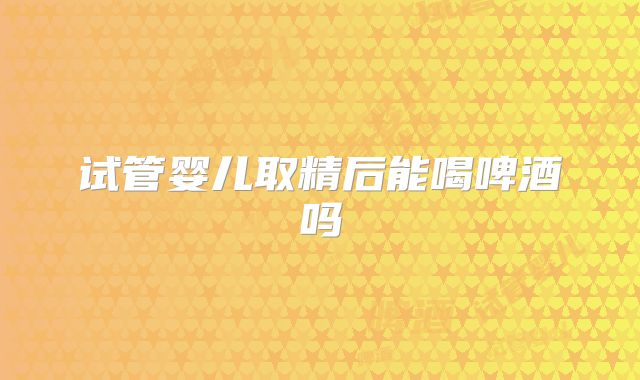 试管婴儿取精后能喝啤酒吗