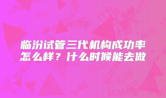 临汾试管三代机构成功率怎么样？什么时候能去做